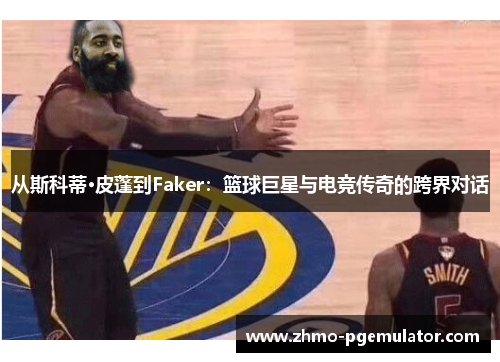 从斯科蒂·皮蓬到Faker：篮球巨星与电竞传奇的跨界对话
